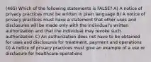 (465) Which of the following statements is FALSE? A) A notice of privacy practices must be written in plain language B) A notice of privacy practices must have a statement that other uses and disclosures will be made only with the individual's written authorization and that the individual may revoke such authorization C) An authorization does not have to be obtained for uses and disclosures for treatment, payment and operations D) A notice of privacy practices must give an example of a use or disclosure for healthcare operations