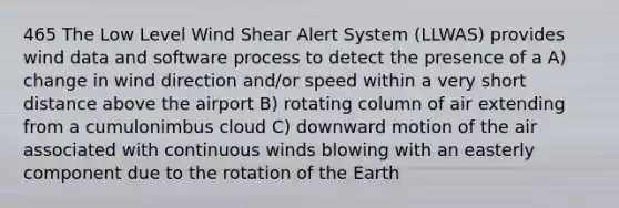 465 The Low Level Wind Shear Alert System (LLWAS) provides wind data and software process to detect the presence of a A) change in wind direction and/or speed within a very short distance above the airport B) rotating column of air extending from a cumulonimbus cloud C) downward motion of the air associated with continuous winds blowing with an easterly component due to the rotation of the Earth