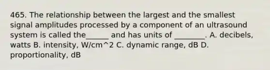 465. The relationship between the largest and the smallest signal amplitudes processed by a component of an ultrasound system is called the______ and has units of ________. A. decibels, watts B. intensity, W/cm^2 C. dynamic range, dB D. proportionality, dB