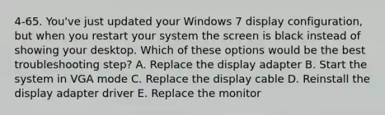 4-65. You've just updated your Windows 7 display configuration, but when you restart your system the screen is black instead of showing your desktop. Which of these options would be the best troubleshooting step? A. Replace the display adapter B. Start the system in VGA mode C. Replace the display cable D. Reinstall the display adapter driver E. Replace the monitor