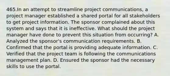 465.In an attempt to streamline project communications, a project manager established a shared portal for all stakeholders to get project information. The sponsor complained about this system and says that it is ineffective. What should the project manager have done to prevent this situation from occurring? A. Analyzed the sponsor's communication requirements. B. Confirmed that the portal is providing adequate information. C. Verified that the project team is following the communications management plan. D. Ensured the sponsor had the necessary skills to use the portal.