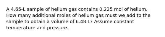 A 4.65-L sample of helium gas contains 0.225 mol of helium. How many additional moles of helium gas must we add to the sample to obtain a volume of 6.48 L? Assume constant temperature and pressure.