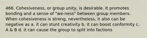 466. Cohesiveness, or group unity, is desirable. It promotes bonding and a sense of "we-ness" between group members. When cohesiveness is strong, nevertheless, it also can be negative as a. it can stunt creativity b. it can boost conformity c. A & B d. it can cause the group to split into factions