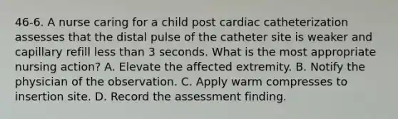 46-6. A nurse caring for a child post cardiac catheterization assesses that the distal pulse of the catheter site is weaker and capillary refill less than 3 seconds. What is the most appropriate nursing action? A. Elevate the affected extremity. B. Notify the physician of the observation. C. Apply warm compresses to insertion site. D. Record the assessment finding.