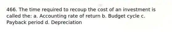 466. The time required to recoup the cost of an investment is called the: a. Accounting rate of return b. Budget cycle c. Payback period d. Depreciation