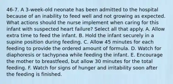 46-7. A 3-week-old neonate has been admitted to the hospital because of an inability to feed well and not growing as expected. What actions should the nurse implement when caring for this infant with suspected heart failure? Select all that apply. A. Allow extra time to feed the infant. B. Hold the infant securely in a supine position during feeding. C. Allow 45 minutes for each feeding to provide the ordered amount of formula. D. Watch for diaphoresis or tachypnea while feeding the infant. E. Encourage the mother to breastfeed, but allow 30 minutes for the total feeding. F. Watch for signs of hunger and irritability soon after the feeding is finished.