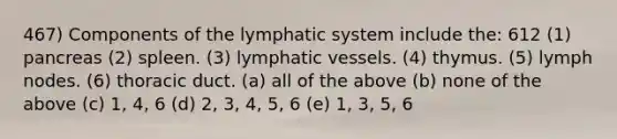 467) Components of the lymphatic system include the: 612 (1) pancreas (2) spleen. (3) lymphatic vessels. (4) thymus. (5) lymph nodes. (6) thoracic duct. (a) all of the above (b) none of the above (c) 1, 4, 6 (d) 2, 3, 4, 5, 6 (e) 1, 3, 5, 6