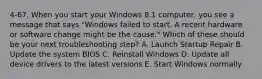 4-67. When you start your Windows 8.1 computer, you see a message that says "Windows failed to start. A recent hardware or software change might be the cause." Which of these should be your next troubleshooting step? A. Launch Startup Repair B. Update the system BIOS C. Reinstall Windows D. Update all device drivers to the latest versions E. Start Windows normally