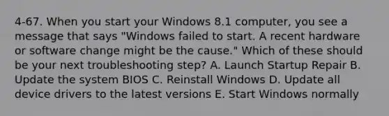 4-67. When you start your Windows 8.1 computer, you see a message that says "Windows failed to start. A recent hardware or software change might be the cause." Which of these should be your next troubleshooting step? A. Launch Startup Repair B. Update the system BIOS C. Reinstall Windows D. Update all device drivers to the latest versions E. Start Windows normally