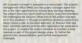 467.A project manager is assigned to a new project. The project management office (PMO) and the project manager agree that this is the right opportunity to include daily standup meetings. The project team has never used such tools, and a few members are challenging the decision. What should the project manager do in this situation? A. Engage an external vendor to perform the design phase under an iterative approach. B. Request that new team members familiar with iterative approaches be assigned to this project. C. Update the project schedule to consider a daily standup as part of the project design phase. D. Define the ground rules, responsibilities, and conflict management strategies.