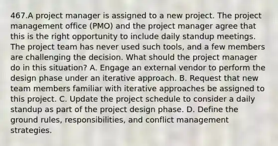 467.A project manager is assigned to a new project. The project management office (PMO) and the project manager agree that this is the right opportunity to include daily standup meetings. The project team has never used such tools, and a few members are challenging the decision. What should the project manager do in this situation? A. Engage an external vendor to perform the design phase under an iterative approach. B. Request that new team members familiar with iterative approaches be assigned to this project. C. Update the project schedule to consider a daily standup as part of the project design phase. D. Define the ground rules, responsibilities, and conflict management strategies.