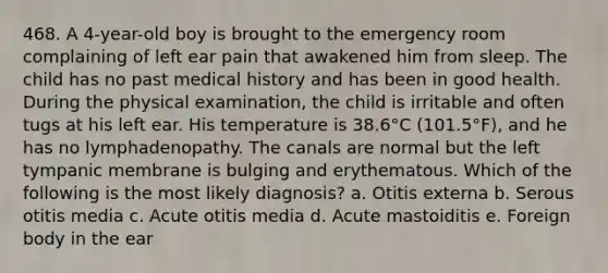 468. A 4-year-old boy is brought to the emergency room complaining of left ear pain that awakened him from sleep. The child has no past medical history and has been in good health. During the physical examination, the child is irritable and often tugs at his left ear. His temperature is 38.6°C (101.5°F), and he has no lymphadenopathy. The canals are normal but the left tympanic membrane is bulging and erythematous. Which of the following is the most likely diagnosis? a. Otitis externa b. Serous otitis media c. Acute otitis media d. Acute mastoiditis e. Foreign body in the ear