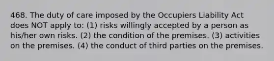 468. The duty of care imposed by the Occupiers Liability Act does NOT apply to: (1) risks willingly accepted by a person as his/her own risks. (2) the condition of the premises. (3) activities on the premises. (4) the conduct of third parties on the premises.