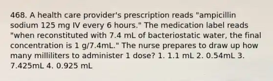 468. A health care provider's prescription reads "ampicillin sodium 125 mg IV every 6 hours." The medication label reads "when reconstituted with 7.4 mL of bacteriostatic water, the final concentration is 1 g/7.4mL." The nurse prepares to draw up how many milliliters to administer 1 dose? 1. 1.1 mL 2. 0.54mL 3. 7.425mL 4. 0.925 mL