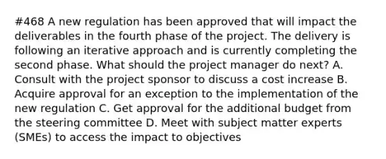 #468 A new regulation has been approved that will impact the deliverables in the fourth phase of the project. The delivery is following an iterative approach and is currently completing the second phase. What should the project manager do next? A. Consult with the project sponsor to discuss a cost increase B. Acquire approval for an exception to the implementation of the new regulation C. Get approval for the additional budget from the steering committee D. Meet with subject matter experts (SMEs) to access the impact to objectives