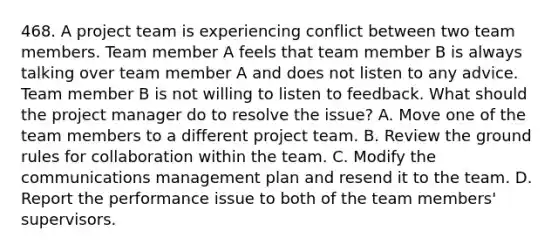 468. A project team is experiencing conflict between two team members. Team member A feels that team member B is always talking over team member A and does not listen to any advice. Team member B is not willing to listen to feedback. What should the project manager do to resolve the issue? A. Move one of the team members to a different project team. B. Review the ground rules for collaboration within the team. C. Modify the communications management plan and resend it to the team. D. Report the performance issue to both of the team members' supervisors.