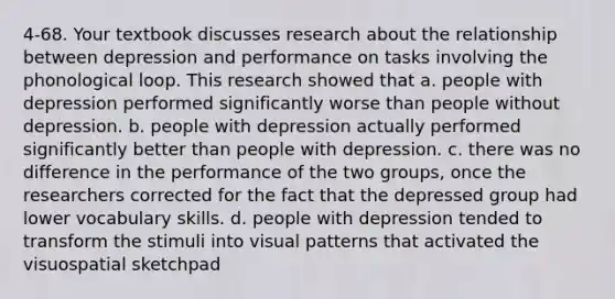 4-68. Your textbook discusses research about the relationship between depression and performance on tasks involving the phonological loop. This research showed that a. people with depression performed significantly worse than people without depression. b. people with depression actually performed significantly better than people with depression. c. there was no difference in the performance of the two groups, once the researchers corrected for the fact that the depressed group had lower vocabulary skills. d. people with depression tended to transform the stimuli into visual patterns that activated the visuospatial sketchpad