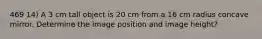 469 14) A 3 cm tall object is 20 cm from a 16 cm radius concave mirror. Determine the image position and image height?