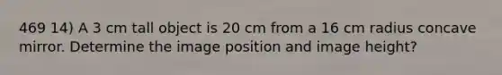 469 14) A 3 cm tall object is 20 cm from a 16 cm radius concave mirror. Determine the image position and image height?