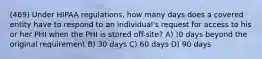 (469) Under HIPAA regulations, how many days does a covered entity have to respond to an individual's request for access to his or her PHI when the PHI is stored off-site? A) !0 days beyond the original requirement B) 30 days C) 60 days D) 90 days