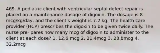 469. A pediatric client with ventricular septal defect repair is placed on a maintenance dosage of digoxin. The dosage is 8 mcg/kg/day, and the client's weight is 7.2 kg. The health care provider (HCP) prescribes the digoxin to be given twice daily. The nurse pre- pares how many mcg of digoxin to administer to the client at each dose? 1. 12.6 mcg 2. 21.4mcg 3. 28.8mcg 4. 32.2mcg