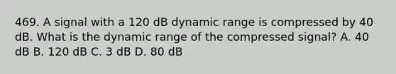 469. A signal with a 120 dB dynamic range is compressed by 40 dB. What is the dynamic range of the compressed signal? A. 40 dB B. 120 dB C. 3 dB D. 80 dB