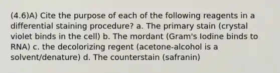 (4.6)A) Cite the purpose of each of the following reagents in a differential staining procedure? a. The primary stain (crystal violet binds in the cell) b. The mordant (Gram's Iodine binds to RNA) c. the decolorizing regent (acetone-alcohol is a solvent/denature) d. The counterstain (safranin)