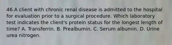 46.A client with chronic renal disease is admitted to the hospital for evaluation prior to a surgical procedure. Which laboratory test indicates the client's protein status for the longest length of time? A. Transferrin. B. Prealbumin. C. Serum albumin. D. Urine urea nitrogen.