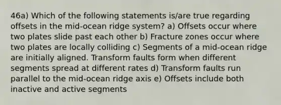 46a) Which of the following statements is/are true regarding offsets in the mid-ocean ridge system? a) Offsets occur where two plates slide past each other b) Fracture zones occur where two plates are locally colliding c) Segments of a mid-ocean ridge are initially aligned. Transform faults form when different segments spread at different rates d) Transform faults run parallel to the mid-ocean ridge axis e) Offsets include both inactive and active segments