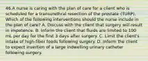 46.A nurse is caring with the plan of care for a client who is scheduled for a transurethral resection of the prostate (TURP). Which of the following interventions should the nurse include in the plan of care? A. Discuss with the client that surgery will result in impotence. B. Inform the client that fluids are limited to 100 mL per day for the first 3 days after surgery. C. Limit the client's intake of high-fiber foods following surgery. D. Inform the client to expect insertion of a large indwelling urinary catheter following surgery.