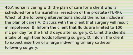 46.A nurse is caring with the plan of care for a client who is scheduled for a transurethral resection of the prostate (TURP). Which of the following interventions should the nurse include in the plan of care? A. Discuss with the client that surgery will result in impotence. B. Inform the client that fluids are limited to 100 mL per day for the first 3 days after surgery. C. Limit the client's intake of high-fiber foods following surgery. D. Inform the client to expect insertion of a large indwelling urinary catheter following surgery.