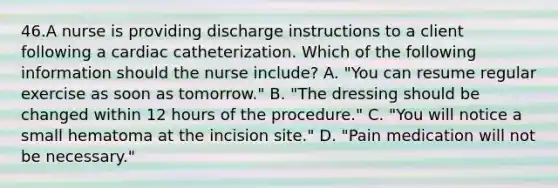 46.A nurse is providing discharge instructions to a client following a cardiac catheterization. Which of the following information should the nurse include? A. "You can resume regular exercise as soon as tomorrow." B. "The dressing should be changed within 12 hours of the procedure." C. "You will notice a small hematoma at the incision site." D. "Pain medication will not be necessary."