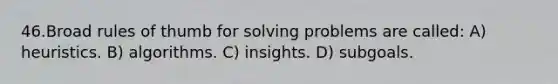 46.Broad rules of thumb for solving problems are called: A) heuristics. B) algorithms. C) insights. D) subgoals.