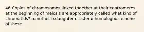 46.Copies of chromosomes linked together at their centromeres at the beginning of meiosis are appropriately called what kind of chromatids? a.mother b.daughter c.sister d.homologous e.none of these