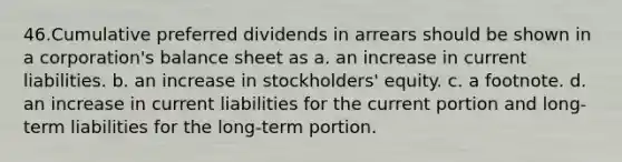 46.Cumulative preferred dividends in arrears should be shown in a corporation's balance sheet as a. an increase in current liabilities. b. an increase in stockholders' equity. c. a footnote. d. an increase in current liabilities for the current portion and long-term liabilities for the long-term portion.