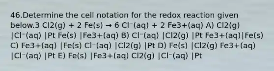 46.Determine the cell notation for the redox reaction given below.3 Cl2(g) + 2 Fe(s) → 6 Cl⁻(aq) + 2 Fe3+(aq) A) Cl2(g) ∣Cl⁻(aq) ∣Pt Fe(s) ∣Fe3+(aq) B) Cl⁻(aq) ∣Cl2(g) ∣Pt Fe3+(aq)∣Fe(s) C) Fe3+(aq) ∣Fe(s) Cl⁻(aq) ∣Cl2(g) ∣Pt D) Fe(s) ∣Cl2(g) Fe3+(aq) ∣Cl⁻(aq) ∣Pt E) Fe(s) ∣Fe3+(aq) Cl2(g) ∣Cl⁻(aq) ∣Pt