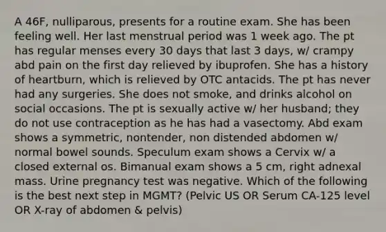 A 46F, nulliparous, presents for a routine exam. She has been feeling well. Her last menstrual period was 1 week ago. The pt has regular menses every 30 days that last 3 days, w/ crampy abd pain on the first day relieved by ibuprofen. She has a history of heartburn, which is relieved by OTC antacids. The pt has never had any surgeries. She does not smoke, and drinks alcohol on social occasions. The pt is sexually active w/ her husband; they do not use contraception as he has had a vasectomy. Abd exam shows a symmetric, nontender, non distended abdomen w/ normal bowel sounds. Speculum exam shows a Cervix w/ a closed external os. Bimanual exam shows a 5 cm, right adnexal mass. Urine pregnancy test was negative. Which of the following is the best next step in MGMT? (Pelvic US OR Serum CA-125 level OR X-ray of abdomen & pelvis)