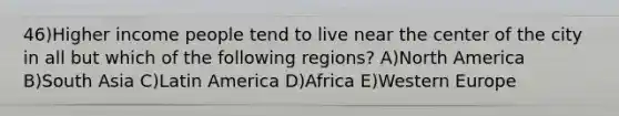 46)Higher income people tend to live near the center of the city in all but which of the following regions? A)North America B)South Asia C)Latin America D)Africa E)Western Europe