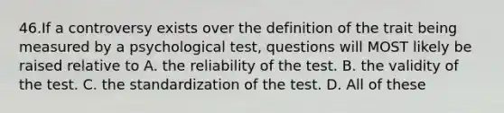 46.If a controversy exists over the definition of the trait being measured by a psychological test, questions will MOST likely be raised relative to A. the reliability of the test. B. the validity of the test. C. the standardization of the test. D. All of these