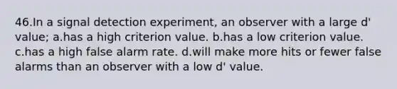 46.In a signal detection experiment, an observer with a large d' value; a.has a high criterion value. b.has a low criterion value. c.has a high false alarm rate. d.will make more hits or fewer false alarms than an observer with a low d' value.