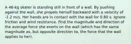 A 46-kg skater is standing still in front of a wall. By pushing against the wall, she propels herself backward with a velocity of -1.2 m/s. Her hands are in contact with the wall for 0.80 s. Ignore friction and wind resistance. Find the magnitude and direction of the average force she exerts on the wall (which has the same magnitude as, but opposite direction to, the force that the wall applies to her).