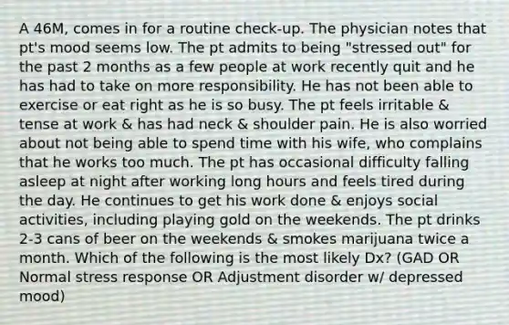 A 46M, comes in for a routine check-up. The physician notes that pt's mood seems low. The pt admits to being "stressed out" for the past 2 months as a few people at work recently quit and he has had to take on more responsibility. He has not been able to exercise or eat right as he is so busy. The pt feels irritable & tense at work & has had neck & shoulder pain. He is also worried about not being able to spend time with his wife, who complains that he works too much. The pt has occasional difficulty falling asleep at night after working long hours and feels tired during the day. He continues to get his work done & enjoys social activities, including playing gold on the weekends. The pt drinks 2-3 cans of beer on the weekends & smokes marijuana twice a month. Which of the following is the most likely Dx? (GAD OR Normal stress response OR Adjustment disorder w/ depressed mood)