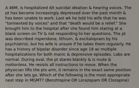 A 46M, is hospitalized d/t suicidal ideation & hearing voices. The pt has become increasingly depressed over the past month & has been unable to work. Last wk he told his wife that he was "tormented by voices" and that "death would be a relief." She brought him to the hospital after she found him staring at a blank screen on TV & not responding to her questions. The pt was described risperidone, lithium, & escitalopram by his psychiatrist, but his wife is unsure if he takes them regularly. He has a history of bipolar disorder since age 18 w/ multiple hospitalizations for both manic & depressive episodes. Labs are normal. During eval, the pt stares blankly & is mute & motionless. He resists all instructions to move. When the physician lifts the pts arm, it remains in the exact same position after she lets go. Which of the following is the most appropriate next step in MGMT? (Benztropine OR Lorazepam OR Clozapine)