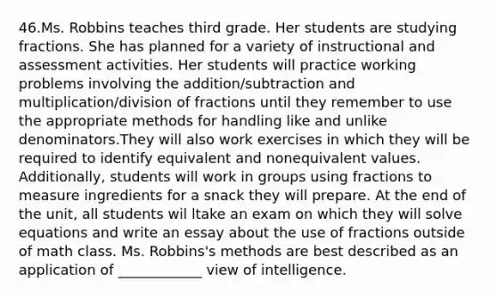 46.Ms. Robbins teaches third grade. Her students are studying fractions. She has planned for a variety of instructional and assessment activities. Her students will practice working problems involving the addition/subtraction and multiplication/division of fractions until they remember to use the appropriate methods for handling like and <a href='https://www.questionai.com/knowledge/kmziO9xcSl-unlike-denominators' class='anchor-knowledge'>unlike denominators</a>.They will also work exercises in which they will be required to identify equivalent and nonequivalent values. Additionally, students will work in groups using fractions to measure ingredients for a snack they will prepare. At the end of the unit, all students wil ltake an exam on which they will solve equations and write an essay about the use of fractions outside of math class. Ms. Robbins's methods are best described as an application of ____________ view of intelligence.