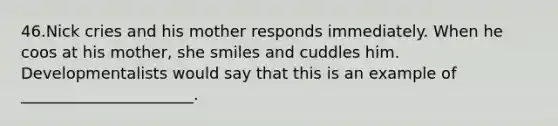 46.Nick cries and his mother responds immediately. When he coos at his mother, she smiles and cuddles him. Developmentalists would say that this is an example of ______________________.