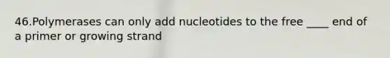 46.Polymerases can only add nucleotides to the free ____ end of a primer or growing strand