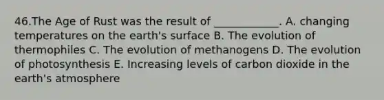 46.The Age of Rust was the result of ____________. A. changing temperatures on the earth's surface B. The evolution of thermophiles C. The evolution of methanogens D. The evolution of photosynthesis E. Increasing levels of carbon dioxide in the earth's atmosphere