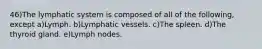 46)The lymphatic system is composed of all of the following, except a)Lymph. b)Lymphatic vessels. c)The spleen. d)The thyroid gland. e)Lymph nodes.