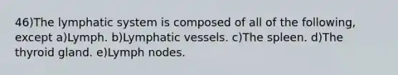 46)The lymphatic system is composed of all of the following, except a)Lymph. b)<a href='https://www.questionai.com/knowledge/ki6sUebkzn-lymphatic-vessels' class='anchor-knowledge'>lymphatic vessels</a>. c)The spleen. d)The thyroid gland. e)Lymph nodes.