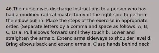 46.The nurse gives discharge instructions to a person who has had a modified radical mastectomy of the right side to perform the elbow pull-in. Place the steps of the exercise in appropriate order. (Separate letters by a comma and space as follows: A, B, C, D) a. Pull elbows forward until they touch b. Lower and straighten the arms c. Extend arms sideways to shoulder level d. Bring elbows back and extend arms e. Clasp hands behind neck